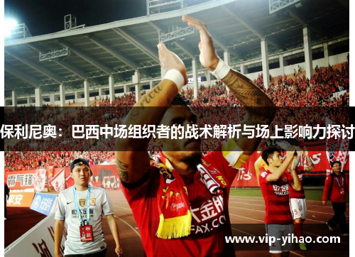 保利尼奥:巴西中场组织者的战术解析与场上影响力探讨