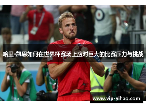 哈里·凯恩如何在世界杯赛场上应对巨大的比赛压力与挑战