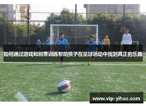 如何通过游戏和创意训练帮助孩子在足球运动中找到真正的乐趣