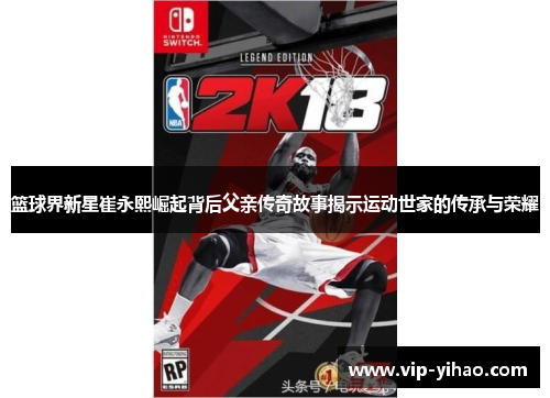 篮球界新星崔永熙崛起背后父亲传奇故事揭示运动世家的传承与荣耀