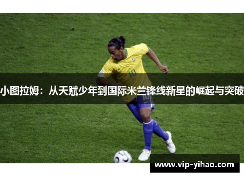 小图拉姆：从天赋少年到国际米兰锋线新星的崛起与突破