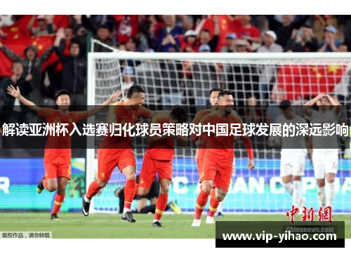 解读亚洲杯入选赛归化球员策略对中国足球发展的深远影响