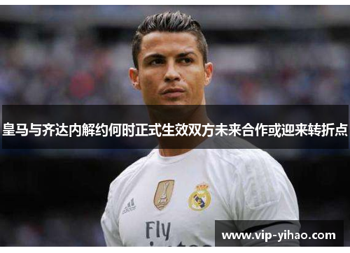 皇马与齐达内解约何时正式生效双方未来合作或迎来转折点