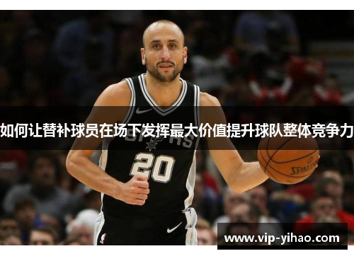 如何让替补球员在场下发挥最大价值提升球队整体竞争力