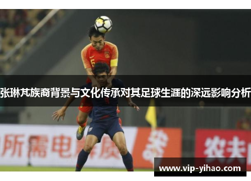 张琳芃族裔背景与文化传承对其足球生涯的深远影响分析