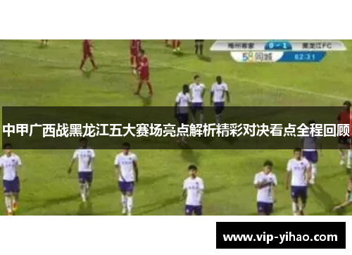 中甲广西战黑龙江五大赛场亮点解析精彩对决看点全程回顾