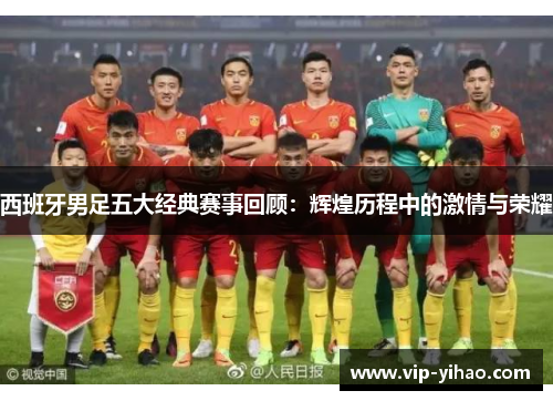 西班牙男足五大经典赛事回顾：辉煌历程中的激情与荣耀